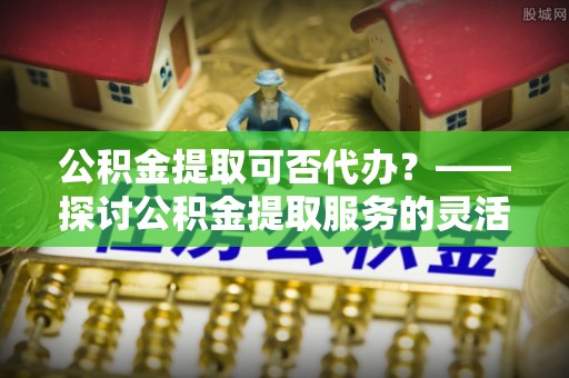 常州公积金提取可否代办？——探讨公积金提取服务的灵活性与便捷性