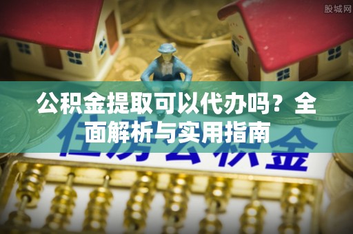 佛山公积金提取可以代办吗？全面解析与实用指南