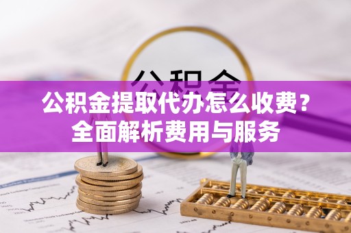 新疆公积金提取代办怎么收费？全面解析费用与服务