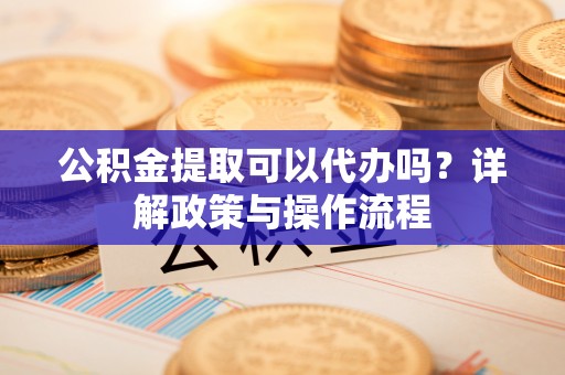 孝感公积金提取可以代办吗？详解政策与操作流程