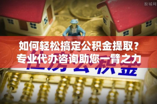 佛山如何轻松搞定公积金提取？专业代办咨询助您一臂之力
