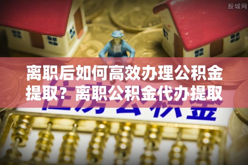 宝鸡离职后如何高效办理公积金提取？离职公积金代办提取全攻略