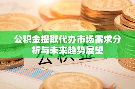 新疆公积金提取代办市场需求分析与未来趋势展望