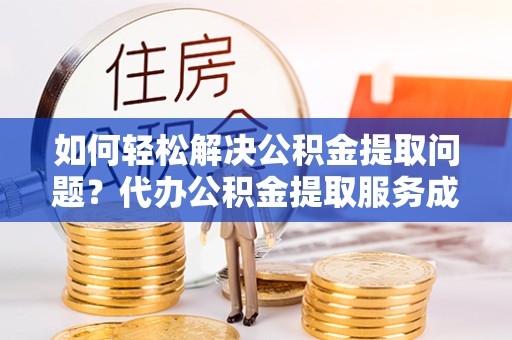 甘孜州如何轻松解决公积金提取问题？代办公积金提取服务成新宠