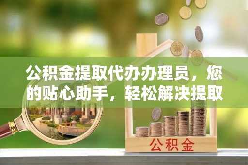 漳州公积金提取代办办理员，您的贴心助手，轻松解决提取难题