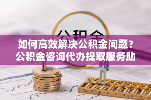 常州如何高效解决公积金问题？公积金咨询代办提取服务助您轻松应对