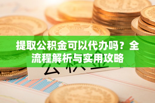 衢州提取公积金可以代办吗？全流程解析与实用攻略