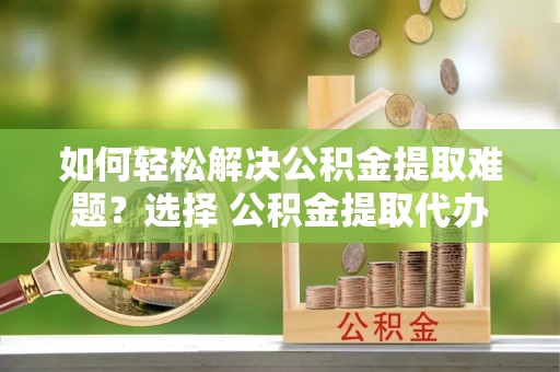 宁波如何轻松解决公积金提取难题？选择 公积金提取代办 服务更省心