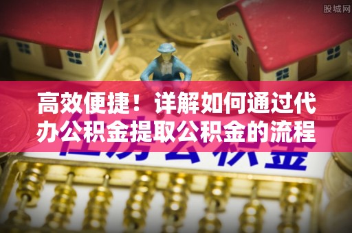 嘉兴高效便捷！详解如何通过代办公积金提取公积金的流程与注意事项